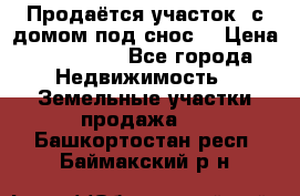 Продаётся участок (с домом под снос) › Цена ­ 150 000 - Все города Недвижимость » Земельные участки продажа   . Башкортостан респ.,Баймакский р-н